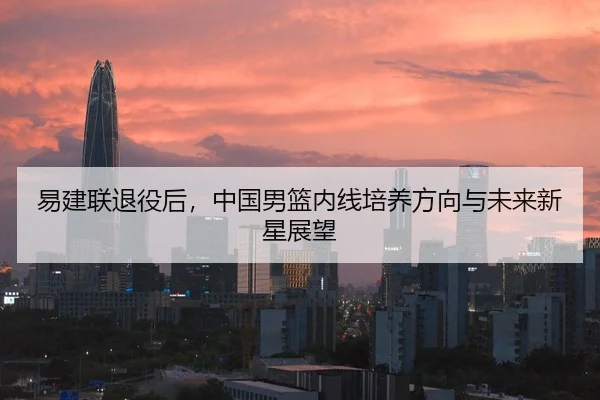 易建联退役后，中国男篮内线培养方向与未来新星展望