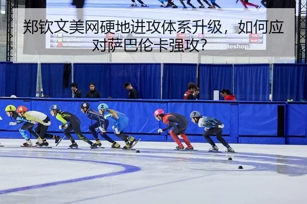 郑钦文美网硬地进攻体系升级，如何应对萨巴伦卡强攻？