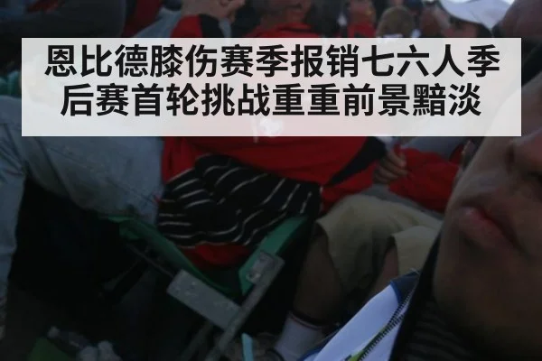 恩比德膝伤赛季报销七六人季后赛首轮挑战重重前景黯淡