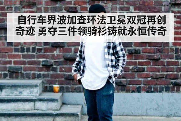 自行车界波加查环法卫冕双冠再创奇迹 勇夺三件领骑衫铸就永恒传奇