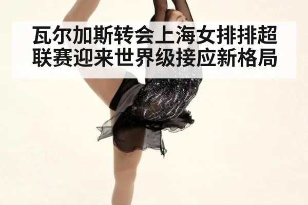 瓦尔加斯转会上海女排排超联赛迎来世界级接应新格局